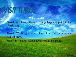 VISIT THREE
What we did…
Cleaned: We cleaned the left over garbage and put it in the
plastic bags.
Planted: We bought some plants from the nursery and
planted them.
Watered: We, after planting, watered all the plants.
 