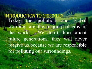 INTRODUCTION TO GREENERY
Today the pollution and global
warming are the major problems in
the world. We don’t think about
future generations, they will never
forgive us because we are responsible
for polluting our surroundings.
 