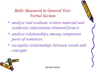 Skills Measured in General Test:  Verbal Section  analyze and evaluate written material and synthesize information obtained from it  analyze relationships among component parts of sentences  recognize relationships between words and concepts  Narinder Dhillon 