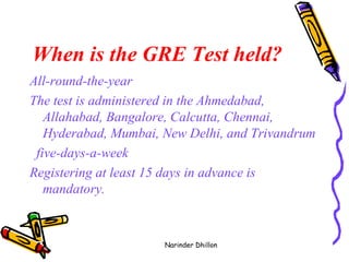 When is the GRE Test held?   All-round-the-year  The test is administered in the Ahmedabad, Allahabad, Bangalore, Calcutta, Chennai, Hyderabad, Mumbai, New Delhi, and Trivandrum  five-days-a-week  Registering at least 15 days in advance is mandatory.   Narinder Dhillon 