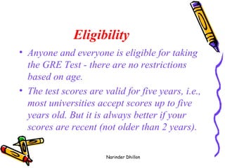 Eligibility Anyone and everyone is eligible for taking the GRE Test - there are no restrictions based on age.  The test scores are valid for five years, i.e., most universities accept scores up to five years old. But it is always better if your scores are recent (not older than 2 years).   Narinder Dhillon 