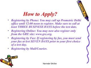 How to Apply?   Registering by Phone: You may call up Prometric Delhi office until 12:00 noon to register. Make sure to call at least THREE BUSINESS DAYS before the test date. Registering Online: You may now also register only from the GRE site: www.gre.org. Registering by Fax: If registering by fax, you must send your fax at lest SEVEN DAYS prior to your first choice of a test day.  Registering by Mail/Courier. Narinder Dhillon 