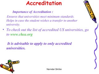 Accreditation   Importance of Accreditation : Ensures that universities meet minimum standards. Helps in case the student wishes a transfer to another university.  To check out the list of accredited US universities, go to  www.chea.org   It is advisable to apply to only accredited universities.   Narinder Dhillon 