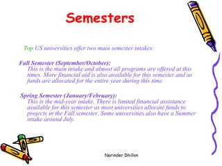 Semesters Top  US universities offer two main semester intakes:  Fall Semester (September/October): This is the main intake and almost all programs are offered at this times. More financial aid is also available for this semester and as funds are allocated for the entire year during this time. Spring Semester (January/February): This is the mid-year intake. There is limited financial assistance available for this semester as most universities allocate funds to projects in the Fall semester. Some universities also have a Summer intake around July.   Narinder Dhillon 