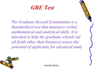 GRE Test The Graduate Record Examination is a Standardized test that measures verbal, mathematical and analytical skills. It is intended to help the graduate schools (of all fields other than business) assess the potential of applicants for advanced study   Narinder Dhillon 