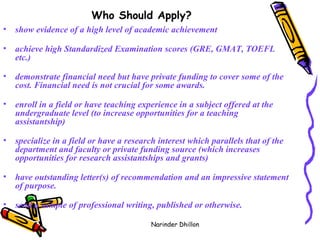 Who Should Apply?   show evidence of a high level of academic achievement achieve high Standardized Examination scores (GRE, GMAT, TOEFL etc.) demonstrate financial need but have private funding to cover some of the cost. Financial need is not crucial for some awards. enroll in a field or have teaching experience in a subject offered at the undergraduate level (to increase opportunities for a teaching assistantship) specialize in a field or have a research interest which parallels that of the department and faculty or private funding source (which increases opportunities for research assistantships and grants) have outstanding letter(s) of recommendation and an impressive statement of purpose. send a sample of professional writing, published or otherwise.   Narinder Dhillon 