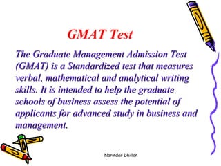 GMAT Test The Graduate Management Admission Test (GMAT) is a Standardized test that measures verbal, mathematical and analytical writing skills. It is intended to help the graduate schools of business assess the potential of applicants for advanced study in business and management.    Narinder Dhillon 