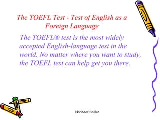 The TOEFL Test - Test of English as a Foreign Language The TOEFL® test is the most widely accepted English-language test in the world. No matter where you want to study, the TOEFL test can help get you there.   Narinder Dhillon 