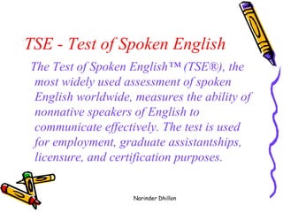 TSE - Test of Spoken English   The Test of Spoken English™ (TSE®), the most widely used assessment of spoken English worldwide, measures the ability of nonnative speakers of English to communicate effectively. The test is used for employment, graduate assistantships, licensure, and certification purposes.   Narinder Dhillon 