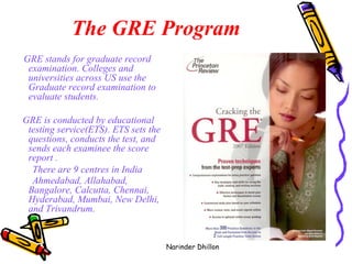 The GRE Program   GRE stands for graduate record examination. Colleges and universities across US use the Graduate record examination to evaluate students.  GRE is conducted by educational testing service(ETS). ETS sets the questions, conducts the test, and sends each examinee the score report .  There are 9 centres in India Ahmedabad, Allahabad, Bangalore, Calcutta, Chennai, Hyderabad, Mumbai, New Delhi, and Trivandrum.   Narinder Dhillon 