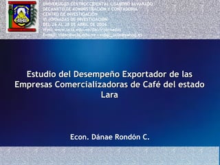 Estudio del Desempeño Exportador de las Empresas Comercializadoras de Café del estado Lara Econ. Dánae Rondón C. UNIVERSIDAD CENTROCCIDENTAL LISANDRO ALVARADO DECANATO DE ADMINISTRACIÓN Y CONTADURIA CENTRO DE INVESTIGACIÓN  VI JORNADAS DE INVESTIGACIÓN DEL 26 AL 28 DE ABRIL DE 2006 Web: www.ucla.edu.ve/dac/vijornadas E-mail: cidac@ucla.edu.ve – cidac_ucla@yahoo.es 