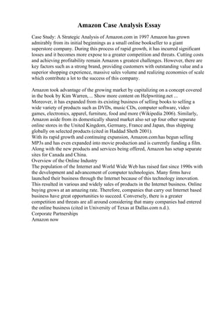 Amazon Case Analysis Essay
Case Study: A Strategic Analysis of Amazon.com in 1997 Amazon has grown
admirably from its initial beginnings as a small online bookseller to a giant
superstore company. During this process of rapid growth, it has incurred significant
losses and it becomes more expose to a greater competition and threats. Cutting costs
and achieving profitability remain Amazon s greatest challenges. However, there are
key factors such as a strong brand, providing customers with outstanding value and a
superior shopping experience, massive sales volume and realizing economies of scale
which contribute a lot to the success of this company.
Amazon took advantage of the growing market by capitalizing on a concept covered
in the book by Kim Warren,... Show more content on Helpwriting.net ...
Moreover, it has expanded from its existing business of selling books to selling a
wide variety of products such as DVDs, music CDs, computer software, video
games, electronics, apparel, furniture, food and more (Wikipedia 2006). Similarly,
Amazon aside from its domestically shared market also set up four other separate
online stores in the United Kingdom, Germany, France and Japan, thus shipping
globally on selected products (cited in Haddad Sheth 2001).
With its rapid growth and continuing expansion, Amazon.com has begun selling
MP3s and has even expanded into movie production and is currently funding a film.
Along with the new products and services being offered, Amazon has setup separate
sites for Canada and China.
Overview of the Online Industry
The population of the Internet and World Wide Web has raised fast since 1990s with
the development and advancement of computer technologies. Many firms have
launched their business through the Internet because of this technology innovation.
This resulted in various and widely sales of products in the Internet business. Online
buying grows at an amazing rate. Therefore, companies that carry out Internet based
business have great opportunities to succeed. Conversely, there is a greater
competition and threats are all around considering that many companies had entered
the online business (cited in University of Texas at Dallas.com n.d.).
Corporate Partnerships
Amazon now
 