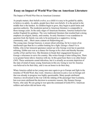 Essay on Impact of World War One on American Literature
The Impact of World War One on American Literature
As people mature, their beliefs evolve; as a child it is easy to be guided by adults,
to believe in adults. As adults, people have their own beliefs. It is the period in the
middle that is the hardest. As children begin to grow, they begin to push limits and
question authority. The modernist period in American literature is comparable to
those teenage years. In the early stages of American literature, America looked to her
mother England for guidance. The very traditional literature that resulted had a strong
emphasis on religion, family, and country. In early literature it was scandalous to
question God; the family was only to be portrayed as a supportive, loving
community; and ... Show more content on Helpwriting.net ...
The young man, George Gearson, is unsure about enlisting, for he is more of an
intellectual type than he is a soldier looking for a fight. George s fiancГ©e is
Editha, who in her innocent ignorance cannot see why George even has to question
enlisting. Editha sees war as a chance for George to be a hero and thereby become
worthy of her and her love. She threatens to break their engagement because of
George s reluctance to serve his country. She writes George a letter telling him, There
is no greater honor above America with me. In this great hour there is no other honor
(365). These sentiments sound ridiculous, but it is actually an accurate depiction of
the state of mind of many young Americans in this era. Going to war for America
was believed to be their duty, and it was an honor to do their duty.
When America called on her young men once again to go to Europe and fight in the
trenches of World WarI, they went. America s decision to join a war on foreign soil
that was already in progress was highly questionable. Many people attributed
America s involvement in the war with the sinking of the passenger liner Lusitania,
but even more attributed the decision to economic reasons, like Senator George
Norris, who said, We are going to war upon the command of Gold (931). American
soldiers and sailors did not know why
 