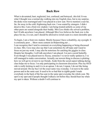 Back Row
What is devastated, hurt, neglected, lost, confused, and betrayed...this kid. It was
what I thought was a normal day walking into my English class, but to my surprise,
the desks were rearranged and I was placed in a new seat. Not to mention a seat far,
far, far away in the cold, frightening back row. I was seated by strangers. I didn t
deserve this. I am a front row student. I am being treated unfairly as some of my
other peers are seated alongside their buddy. Mrs.Cave thinks she solved a problem,
but I ll talk anywhere I am placed. Although Mrs.Cave believes the back row is the
place for me, it is not, and I should be allowed to switch seats to a more desirable spot.
To begin, I am a front row student. Mostly because I have a disability, my eyesight. It
is extremely poor ... Show more content on Helpwriting.net ...
I can recognize that I tend to comment on everything happening or being discussed
in class. Mrs. Cave may also say that I can sometimes be off topic and I need to
focus on just my work. I may also be notorious for catching the giggles in class.
Despite her thoughts, I will talk anywhere I am placed. I m just a social butterfly.
Even though I was placed next to Alyssa, someone I ve never really spoken to, I ve
still managed to make conversation. Actually our newest thing to discuss is plotting
how we will get to sit next to our friends. Aside from the social aspect talking during
class helps me to focus. I m only participating in classroom discussion. Plus my OCD
side is really kicking in and it is in an uproar. I do not, I repeat, I do not like being
moved around. On my bus I sit the exact same way everyday. I sit next to the same
person and in the same seat. It used to be so bad that in eighth grade I made
everybody in the back of the bus seat in the same spot everyday the whole year. My
spot is my spot and if people thought I talked a lot before they should hear me when
my spot is taken. Without a doubt I will continue to
 