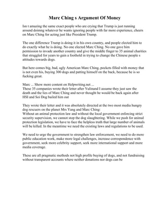 Marc Ching s Argument Of Money
Isn t amazing the same exact people who are crying that Trump is just running
around doimng whatever he wants ignoring people with far more experience, cheers
on Marc Ching for acting just like President Trump.
The one difference Trump is doing it in his own country, and people elected him to
do exactly what he is doing. No one elected Marc Ching. No one gave him
permission to invade another country and give the middle finger to 35 animal charities
that struggled for years to gain a foothold in trying to change the Chinese people s
attitudes towards dogs.
But here comes big, bad, ugly American Marc Ching, pockets filled with money that
is not even his, buying 300 dogs and patting himself on the back, because he is so
fucking great.
Marc ... Show more content on Helpwriting.net ...
These 35 companies wrote their letter after Yulinand I assume they just saw the
death and the lies of Marc Ching and never thought he would be back again after
HSI and Soi Dog bailed him out
They wrote their letter and it was absolutely directed at the two most media hungry
dog rescuers on the planet Mrs Yang and Marc Ching:
Without an animal protection law and without the local government enforcing strict
security supervision, we cannot stop the dog slaughtering. While we push for animal
protection legislation, we have to face the helpless truth that large number of animals
will be killed. In the meantime we need the existing laws and regulations to be used.
We need to urge the government to strengthen law enforcement, we need to do more
public education work, make more legal challenges, increase correspondence with
government, seek more celebrity support, seek more international support and more
media coverage.
These are all pragmatic methods not high profile buying of dogs, and not fundraising
without transparent accounts where neither donations nor dogs can be
 