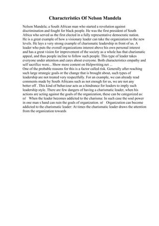Characteristics Of Nelson Mandela
Nelson Mandela; a South African man who started a revolution against
discrimination and fought for black people. He was the first president of South
Africa who served as the first elected in a fully representative democratic nation.
He is a great example of how a visionary leader can take the organization to the new
levels. He lays a very strong example of charismatic leadership in front of us. A
leader who puts the overall organizations interest above his own personal interest
and has a great vision for improvement of the society as a whole has that charismatic
appeal, and thus people incline to follow such people. This type of leader takes
everyone under attention and cares about everyone. Both characteristics empathy and
self sacrifice were... Show more content on Helpwriting.net ...
One of the probable reasons for this is a factor called risk. Generally after reaching
such large strategic goals or the change that is brought about, such types of
leadership are not treated very respectfully. For an example, we can already read
comments made by South Africans such as not enough for us, we are not any
better off . This kind of behaviour acts as a hindrance for leaders to imply such
leadership style. There are few dangers of having a charismatic leader, when his
actions are acting against the goals of the organization, these can be categorized as:
пѓ When the leader becomes addicted to the charisma: In such case the soul power
in one man s hand can ruin the goals of organization. пѓ Organization can become
addicted to the charismatic leader: At times the charismatic leader draws the attention
from the organization towards
 