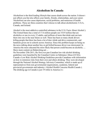 Alcoholism In Canada
Alcoholism is the third leading lifestyle that causes death across the nation. It doesn t
just affects you but also affects your family, friends, relationships, and your career.
Alcoholism can also cause depression, social problems, and numerous of health
problems. These are three countries that I choose to talk about alcoholismin: U.S.A,
Canada, and Ireland.
Alcohol is the most addictive controlled substance in the U.S ( Facts About Alcohol ).
The United States has a total of 17.6 million people out 318.9 million that are
alcoholics or one in every 12 adults, and millions of more that drink and can turn
them into one in the near future as well. There has been so many drunk drivers
killing people that there has been a lot of don t drink and drive commercials, and
handouts given out in schools across America. Since this problem keeps on being on
the news talking about another boy or girl killed because driver was intoxicated. In
America the more educated the more likely that person could become an alcoholic. ...
Show more content on Helpwriting.net ...
On November 25th 2011, the first ever pan Canadian low risk alcohol drinking
guidelines were launched by the Canadian Centre on Substance Abuse (CCSA).
Canada s Low Risk Alcohol Drinking Guidelines provide Canadians with information
on how to minimize risks from their own and others drinking. They were developed
through the National Alcohol Strategy Advisory Committee, which is made up of
representatives from non governmental organizations, academia, federal and
provincial governments and industry ( Alcohol Health Concerns Health Canada ).
The drinking age in Canada is just 19 while in America it s
 
