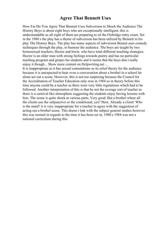 Agree That Bennett Uses
How Far Do You Agree That Bennett Uses Subversion to Shock the Audience The
History Boys is about eight boys who are exceptionally intelligent, this is
understandable as all eight of them are preparing to sit the Oxbridge entry exam. Set
in the 1980 s the play has a theme of subversion has been utilized by Bennett in his
play The History Boys. The play has many aspects of subversion Bennet uses comedy
techniques through the play, to humour the audience. The boys are taught by two
homosexual teachers, Hector and Irwin. who have total different teaching strategies.
Hector is an older man with strong feelings towards poetry and has no particular
teaching program and gropes his students and it seems that the boys don t really
enjoy it though... Show more content on Helpwriting.net ...
It is inappropriate as it has sexual connotations so its relief theory for the audience
because it is unexpected to hear even a conversation about a brothel in a school let
alone act out a scene. However, this is not too surprising because the Council for
the Accreditation of Teacher Education only rose in 1984 so in theory before this
time anyone could be a teacher as there were very little regulations which had to be
followed. Another interpretation of this is that he not the average sort of teacher as
there is a carnival like atmosphere suggesting the students enjoy having lessons with
him. The scene is quite shock at various parts, Very good. But a brothel where all
the clients use the subjunctive or the conditional, yes? Here. Already a client! Who
is the maid? it is very inappropriate for a teacher to agree with the suggestion of
acting out a brothel scene. This doesn t link with the subject general studies however
this was normal in regards to the time it has been set in, 1980 s 1984 was not a
national curriculum during this
 
