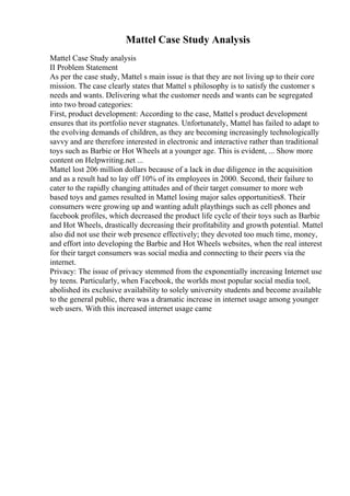 Mattel Case Study Analysis
Mattel Case Study analysis
II Problem Statement
As per the case study, Mattel s main issue is that they are not living up to their core
mission. The case clearly states that Mattel s philosophy is to satisfy the customer s
needs and wants. Delivering what the customer needs and wants can be segregated
into two broad categories:
First, product development: According to the case, Mattel s product development
ensures that its portfolio never stagnates. Unfortunately, Mattel has failed to adapt to
the evolving demands of children, as they are becoming increasingly technologically
savvy and are therefore interested in electronic and interactive rather than traditional
toys such as Barbie or Hot Wheels at a younger age. This is evident, ... Show more
content on Helpwriting.net ...
Mattel lost 206 million dollars because of a lack in due diligence in the acquisition
and as a result had to lay off 10% of its employees in 2000. Second, their failure to
cater to the rapidly changing attitudes and of their target consumer to more web
based toys and games resulted in Mattel losing major sales opportunities8. Their
consumers were growing up and wanting adult playthings such as cell phones and
facebook profiles, which decreased the product life cycle of their toys such as Barbie
and Hot Wheels, drastically decreasing their profitability and growth potential. Mattel
also did not use their web presence effectively; they devoted too much time, money,
and effort into developing the Barbie and Hot Wheels websites, when the real interest
for their target consumers was social media and connecting to their peers via the
internet.
Privacy: The issue of privacy stemmed from the exponentially increasing Internet use
by teens. Particularly, when Facebook, the worlds most popular social media tool,
abolished its exclusive availability to solely university students and become available
to the general public, there was a dramatic increase in internet usage among younger
web users. With this increased internet usage came
 
