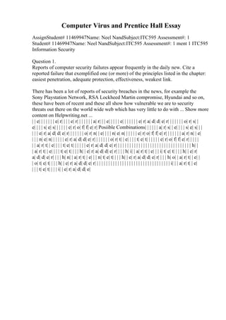 Computer Virus and Prentice Hall Essay
AssignStudent# 11469947Name: Neel NandSubject:ITC595 Assessment#: 1
Student# 11469947Name: Neel NandSubject:ITC595 Assessment#: 1 ment 1 ITC595
Information Security
Question 1.
Reports of computer security failures appear frequently in the daily new. Cite a
reported failure that exemplified one (or more) of the principles listed in the chapter:
easiest penetration, adequate protection, effectiveness, weakest link.
There has been a lot of reports of security breaches in the news, for example the
Sony Playstation Network, RSA Lockheed Martin compromise, Hyundai and so on,
these have been of recent and these all show how vulnerable we are to security
threats out there on the world wide web which has very little to do with ... Show more
content on Helpwriting.net ...
| | e| | | | | | | e| r| | | | e| r| | | | | | | a| r| | | e| | | | | e| | | | | | | e| r| a| d| d| e| r| | | | | | | o| r| s| |
e| | | | s| e| s| | | | | | e| r| o| f| f| e| r| Posiible Combinations| | | | | | a| r| s| | e| | | | s| e| s| | |
| | | e| r| a| d| d| e| r| | | | | | | o| r| n| | e| | | | n| e| n| | | | | | e| r| o| f| f| e| r| | | | | | | a| r| n| | e|
| | | n| e| n| | | | | | e| r| a| d| d| e| r| | | | | | | o| r| t| | e| | | | t| e| t| | | | | | e| r| o| f| f| e| r| | | | |
| | a| r| t| | e| | | | t| e| t| | | | | | e| r| a| d| d| e| r| | | | | | | | | | | | | | | | | | | | | | | | | | | | | | | | | h| |
| a| r| t| | e| | | | t| e| t| | | | h| | e| r| a| d| d| e| r| | | | h| i| | a| r| t| | e| | | i| t| e| t| | | | h| | e| r|
a| d| d| e| r| | | | h| n| | a| r| t| | e| | | n| t| e| t| | | | h| | e| r| a| d| d| e| r| | | | h| o| | a| r| t| | e| |
| o| t| e| t| | | | h| | e| r| a| d| d| e| r| | | | | | | | | | | | | | | | | | | | | | | | | | | | | | | | | i| | | a| r| t| | e|
| | | t| e| t| | | | i| | e| r| a| d| d| e|
 