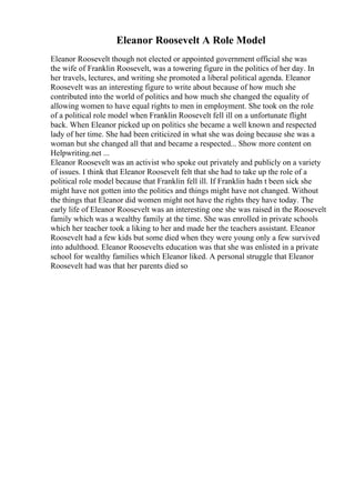 Eleanor Roosevelt A Role Model
Eleanor Roosevelt though not elected or appointed government official she was
the wife of Franklin Roosevelt, was a towering figure in the politics of her day. In
her travels, lectures, and writing she promoted a liberal political agenda. Eleanor
Roosevelt was an interesting figure to write about because of how much she
contributed into the world of politics and how much she changed the equality of
allowing women to have equal rights to men in employment. She took on the role
of a political role model when Franklin Roosevelt fell ill on a unfortunate flight
back. When Eleanor picked up on politics she became a well known and respected
lady of her time. She had been criticized in what she was doing because she was a
woman but she changed all that and became a respected... Show more content on
Helpwriting.net ...
Eleanor Roosevelt was an activist who spoke out privately and publicly on a variety
of issues. I think that Eleanor Roosevelt felt that she had to take up the role of a
political role model because that Franklin fell ill. If Franklin hadn t been sick she
might have not gotten into the politics and things might have not changed. Without
the things that Eleanor did women might not have the rights they have today. The
early life of Eleanor Roosevelt was an interesting one she was raised in the Roosevelt
family which was a wealthy family at the time. She was enrolled in private schools
which her teacher took a liking to her and made her the teachers assistant. Eleanor
Roosevelt had a few kids but some died when they were young only a few survived
into adulthood. Eleanor Roosevelts education was that she was enlisted in a private
school for wealthy families which Eleanor liked. A personal struggle that Eleanor
Roosevelt had was that her parents died so
 