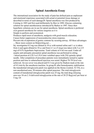 Spinal Anesthesia Essay
The international association for the study of pain has defined pain as unpleasant
and emotional experience associated with actual or potential tissue damage or
described in terms of such damage20. Spinal anesthesia was first produced by
Corning in 1885 and first used deliberately by Bier in 1898. Glucose containing
solution for spinal anesthesiawas introduced by Barker in 1907. Since then
hyperbaric solutions are in use for spinal anesthesia. Spinal anesthesia is preferred
over general anesthesia for various surgeries as it is
Simple to perform and economical.
Produces rapid onset of anesthesia, analgesia with good muscle relaxation.
Causes better suppression of neuroendocrine stress response.
Prevent risk of aspiration of gastric contents by securing airway. All these advantages
... Show more content on Helpwriting.net ...
Inj. neostigmine 0.5 mg was diluted in 10 cc with normal saline and 1 cc is taken
from it and again diluted in 10 cc and from it 1 cc (5 mcg) was taken with 3 cc (15
mg) of 0.5% hyperbaric bupivacaine. Total volume of 4 ml was used. Under all
aseptic and antiseptic precaution spinal anesthesia was performed in sitting
/ lateral position at L2L3 or L3L4 inter vertebral space with 23G quincke spinal
needle. After completion of procedure patients were immediately turned to supine
position and time to subarachnoid injection was noted. Highest T6 T8 level was
achieved. An eye cover was placed and O 2 was given by Hudson mask at the rate
of 4 L/min by the anesthesia machine. In group B, after hemodynamic stabilisation
the transdermal nitroglycerin patch was applied on the thorax (ventral, T2 T4), in a
non anesthetised area, 20 minutes after spinal puncture. The total nitroglycerin
content of transdermal nitroglycerine patch was 25 mg; the total drug releasing
area was 10 cm 2. It delivered nitroglycerine at the rate of 20 25 Вµg/cm2 per hour or
5 mg /24
 