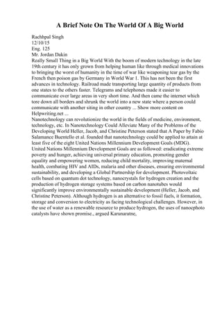 A Brief Note On The World Of A Big World
Rachhpal Singh
12/10/15
Eng. 125
Mr. Jordan Dakin
Really Small Thing in a Big World With the boom of modern technology in the late
19th century it has only grown from helping human like through medical innovations
to bringing the worst of humanity in the time of war like weaponing tear gas by the
French then poison gas by Germany in World War 1. This has not been the first
advances in technology. Railroad made transporting large quantity of products from
one states to the others faster. Telegrams and telephones made it easier to
communicate over large areas in very short time. And then came the internet which
tore down all borders and shrunk the world into a new state where a person could
communicate with another siting in other country ... Show more content on
Helpwriting.net ...
Nanotechnology can revolutionize the world in the fields of medicine, environment,
technology, etc. In Nanotechnology Could Alleviate Many of the Problems of the
Developing World Heller, Jacob, and Christine Peterson stated that A Paper by Fabio
Salamance Buentello et al. founded that nanotechnology could be applied to attain at
least five of the eight United Nations Millennium Development Goals (MDG).
United Nations Millennium Development Goals are as followed: eradicating extreme
poverty and hunger, achieving universal primary education, promoting gender
equality and empowering women, reducing child mortality, improving maternal
health, combating HIV and AIDs, malaria and other diseases, ensuring environmental
sustainability, and developing a Global Partnership for development. Photovoltaic
cells based on quantum dot technology, nanocrystals for hydrogen creation and the
production of hydrogen storage systems based on carbon nanotubes would
significantly improve environmentally sustainable development (Heller, Jacob, and
Christine Peterson). Although hydrogen is an alternative to fossil fuels, it formation,
storage and conversion to electricity as facing technological challenges. However, in
the use of water as a renewable resource to produce hydrogen, the uses of nanocphoto
catalysts have shown promise., argued Karunaratne,
 