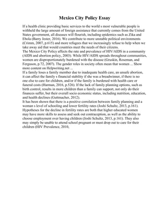 Mexico City Policy Essay
If a health clinic providing basic services to the world s most vulnerable people is
withheld the large amount of foreign assistance that currently comes from the United
States government, all diseases will flourish, including epidemics such as Zika and
Ebola (Barry Jester, 2016). We contribute to more unstable political environments
(Crimm, 2007, p.615) and more refugees that we increasingly refuse to help when we
take away aid that would countries meet the needs of their citizens.
The Mexico City Policy affects the rate and prevalence of HIV/AIDS in a community
(AIDS and abortion policy, 2003). While HIV/AIDS spreads throughout communities,
women are disproportionately burdened with the disease (Gruskin, Roseman, and
Ferguson, p.72, 2007). The gender roles in society often mean that women ... Show
more content on Helpwriting.net ...
If a family loses a family member due to inadequate health care, an unsafe abortion,
it can affect the family s financial stability if she was a breadwinner, if there is no
one else to care for children, and/or if the family is burdened with health care or
funeral costs (Harman, 2016, p.526). If the lack of family planning options, such as
birth control, results in more children than a family can support, not only do their
finances suffer, but their overall socio economic status, including nutrition, education,
and health declines (Guttmacher, 2012).
It has been shown that there is a positive correlation between family planning and a
woman s level of schooling and lower fertility rates (Joshi Schultz, 2013, p.161).
Hypotheses for the decline in fertility rates are both that higher educated women
may have more skills to assess and seek out contraception, as well as the ability to
choose employment over having children (Joshi Schultz, 2013, p.161). They also
may simply be unable to attend school pregnant or must drop out to care for their
children (HIV Prevalence, 2010,
 