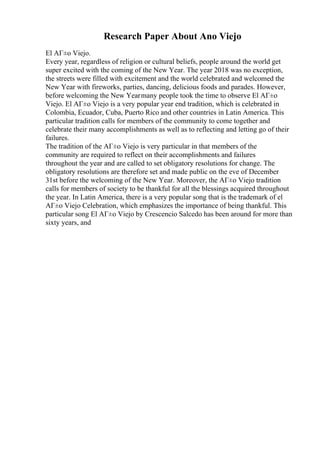 Research Paper About Ano Viejo
El AГ±o Viejo.
Every year, regardless of religion or cultural beliefs, people around the world get
super excited with the coming of the New Year. The year 2018 was no exception,
the streets were filled with excitement and the world celebrated and welcomed the
New Year with fireworks, parties, dancing, delicious foods and parades. However,
before welcoming the New Yearmany people took the time to observe El AГ±o
Viejo. El AГ±o Viejo is a very popular year end tradition, which is celebrated in
Colombia, Ecuador, Cuba, Puerto Rico and other countries in Latin America. This
particular tradition calls for members of the community to come together and
celebrate their many accomplishments as well as to reflecting and letting go of their
failures.
The tradition of the AГ±o Viejo is very particular in that members of the
community are required to reflect on their accomplishments and failures
throughout the year and are called to set obligatory resolutions for change. The
obligatory resolutions are therefore set and made public on the eve of December
31st before the welcoming of the New Year. Moreover, the AГ±o Viejo tradition
calls for members of society to be thankful for all the blessings acquired throughout
the year. In Latin America, there is a very popular song that is the trademark of el
AГ±o Viejo Celebration, which emphasizes the importance of being thankful. This
particular song El AГ±o Viejo by Crescencio Salcedo has been around for more than
sixty years, and
 