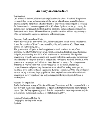 An Essay on Jamba Juice
Introduction
Our product is Jamba Juice and our target country is Spain. We chose this product
because it has grown to become one of the nation s best known smoothie chains,
emphasizing the benefits of a healthy lifestyle and because the company is looking
for international expansion opportunities. We chose Spain as our target country for
expansion of our product due to its current economic status and economic growth
forecasts for the future. This combination provides the firm with an opportunity to
offer our product to a growing economy and marketplace.
Company Background and History
Jamba Juice takes its name from the African word jama, which means to celebrate .
It was the creation of Kirk Perron, an avid cyclist and graduate of ... Show more
content on Helpwriting.net ...
The government of Spain actively supports the small business sector of the
economy. As of 2006 there were over 3 million small and medium sized businesses
in Spain, representing over 99% of all businesses in the country. The Spanish
government provides various grants and incentives for the creation and expansion of
small businesses in Spain as well as support and services to business owners. Recent
government campaigns and initiatives have focused on support for entrepreneurs,
primarily in response to Spain s economic goals for the future. Increasing
competitiveness and promoting innovation were identified as key strategies to
maintain, grow and keep Spain s economy dynamic (Dreamer, 2008). The key factors
such as strong economy, large population base, expansive tourist trade and active
government involvement provide a strong argument for migration into Spain s
marketplace.
Reasons for Expansion
Jamba has become a way of life for millions of Americans and the company believes
that they can extend that opportunity to Spain and other international marketplaces. A
recent Piper Jaffray report suggested that the company has room to grow not only in
U.S. markets but internationally as well (Fuhrmann, 2007).
Spanish Culture and Lifestyle
Geographic Setting and Culture
Spain is
 