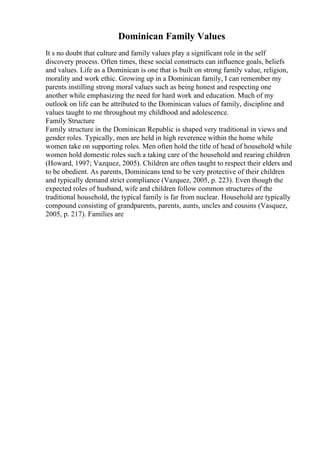 Dominican Family Values
It s no doubt that culture and family values play a significant role in the self
discovery process. Often times, these social constructs can influence goals, beliefs
and values. Life as a Dominican is one that is built on strong family value, religion,
morality and work ethic. Growing up in a Dominican family, I can remember my
parents instilling strong moral values such as being honest and respecting one
another while emphasizing the need for hard work and education. Much of my
outlook on life can be attributed to the Dominican values of family, discipline and
values taught to me throughout my childhood and adolescence.
Family Structure
Family structure in the Dominican Republic is shaped very traditional in views and
gender roles. Typically, men are held in high reverence within the home while
women take on supporting roles. Men often hold the title of head of household while
women hold domestic roles such a taking care of the household and rearing children
(Howard, 1997; Vazquez, 2005). Children are often taught to respect their elders and
to be obedient. As parents, Dominicans tend to be very protective of their children
and typically demand strict compliance (Vazquez, 2005, p. 223). Even though the
expected roles of husband, wife and children follow common structures of the
traditional household, the typical family is far from nuclear. Household are typically
compound consisting of grandparents, parents, aunts, uncles and cousins (Vasquez,
2005, p. 217). Families are
 