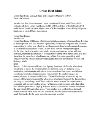 Urban Heat Island
Urban Heat Island Cause, Effects and Mitigation Measures in USA
Table of Contents
Introduction The Phenomenon of Urban Heat Island Causes and Effects of UHI
Mitigation Efforts Urban Heat Island (UHI) of Urban Cities of United States UHI
and Climate Trends of Some Major cities of US Urban Heat Island (UHI) Mitigation
Strategies in United States Conclusion
Urban Heat Islands
Introduction
Urban Heat Island UHI is one of the important phenomenons of meteorology. It refers
to a metropolitan area that becomes significantly warmer as compared with the areas
surrounding it. Urban heat island is a well documented and widely accepted outcome
of the human modifications to the ... Show more content on Helpwriting.net ...
On the other hand, when there are windy, humid, and overcast nights with low
humidity, there are less chances of the occurrence of the urban heat islands. It is also
found that the urban heat island is not only affected from the prevailing wind
circulation in the city and the surrounding areas but also from the sea breezes and
drainage winds.
[pic]
Source: US Environmental Protection Agency In order to define the urban heat
islands and to assess the thermal urban environment there are different tools,
mechanism, and networks which have been created and introduced by different
experts and specialized organizations. For example, the satellite images are
commonly used in the thermal infrared. The satellite images allow tracking the
changes of the temperatures in the urban areas at different times of the day and they
also help in determining the differences in the temperature of the urban areas as
compared with the surrounding areas. Furthermore, meteorologist and other urban
heat island experts use to employ different networks of weather stations to conduct
the analysis of different urban areas. These studies help in identifying the peak
temperatures of urban areas and the time of the day and year when temperatures
reach their peaks. In the same way, the mesoscale weather
 