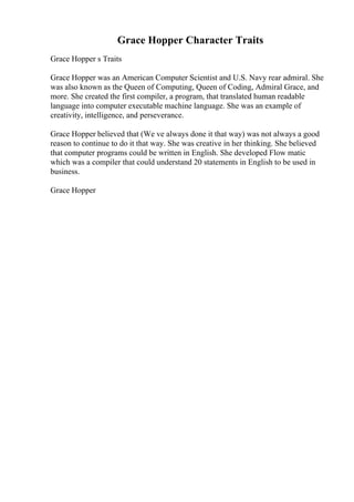 Grace Hopper Character Traits
Grace Hopper s Traits
Grace Hopper was an American Computer Scientist and U.S. Navy rear admiral. She
was also known as the Queen of Computing, Queen of Coding, Admiral Grace, and
more. She created the first compiler, a program, that translated human readable
language into computer executable machine language. She was an example of
creativity, intelligence, and perseverance.
Grace Hopper believed that (We ve always done it that way) was not always a good
reason to continue to do it that way. She was creative in her thinking. She believed
that computer programs could be written in English. She developed Flow matic
which was a compiler that could understand 20 statements in English to be used in
business.
Grace Hopper
 