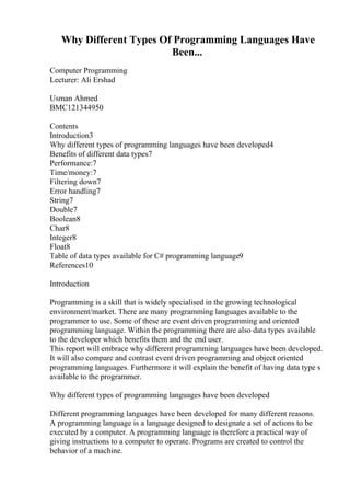 Why Different Types Of Programming Languages Have
Been...
Computer Programming
Lecturer: Ali Ershad
Usman Ahmed
BMC121344950
Contents
Introduction3
Why different types of programming languages have been developed4
Benefits of different data types7
Performance:7
Time/money:7
Filtering down7
Error handling7
String7
Double7
Boolean8
Char8
Integer8
Float8
Table of data types available for C# programming language9
References10
Introduction
Programming is a skill that is widely specialised in the growing technological
environment/market. There are many programming languages available to the
programmer to use. Some of these are event driven programming and oriented
programming language. Within the programming there are also data types available
to the developer which benefits them and the end user.
This report will embrace why different programming languages have been developed.
It will also compare and contrast event driven programming and object oriented
programming languages. Furthermore it will explain the benefit of having data type s
available to the programmer.
Why different types of programming languages have been developed
Different programming languages have been developed for many different reasons.
A programming language is a language designed to designate a set of actions to be
executed by a computer. A programming language is therefore a practical way of
giving instructions to a computer to operate. Programs are created to control the
behavior of a machine.
 