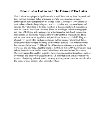 Unions Labor Unions And The Future Of The Union
Title: Unions have played a significant role in workforce history, have they outlived
their purpose. Abstract: Labor unions are lawfully recognized as envoys of
employees in many companies in the United States. Activities of labor unions are
centered on collective bargaining over workers benefits, working conditions, and
salaries. They also stand in for their members in disagreements with management
over the contract provisions violation. There are also larger unions that engage in
activities of lobbying and electioneering at the federal or state level. In America,
most unions are associated with one or two wider umbrella organizations. These
unions stand to advocate legislation and policies on the workers behalf. They are
also actively involved in workers politics, as well as issues of global trade but as
times generations changed have they out lived their purpose. This paper examines
labor unions, labor laws, NLRB and, the different generations represented in the
workforce and how they affect the future of the Union. HISTORY Labor unions have
existed in one form or another in the United States since the birth of the country.
They were created in an effort to protect the working population from abuses such as
sweatshops and unsafe working conditions. On the other hand, they have also been
accused of crippling industries and consorting with organized crime over the decades.
But in one way or another, labor unions have been
 