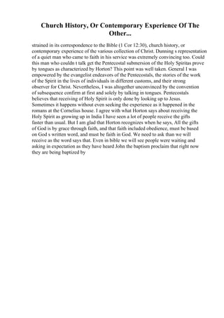 Church History, Or Contemporary Experience Of The
Other...
strained in its correspondence to the Bible (1 Cor 12:30), church history, or
contemporary experience of the various collection of Christ. Dunning s representation
of a quiet man who came to faith in his service was extremely convincing too. Could
this man who couldn t talk get the Pentecostal submersion of the Holy Spiritas prove
by tongues as characterized by Horton? This point was well taken. General I was
empowered by the evangelist endeavors of the Pentecostals, the stories of the work
of the Spirit in the lives of individuals in different customs, and their strong
observer for Christ. Nevertheless, I was altogether unconvinced by the convention
of subsequence confirm at first and solely by talking in tongues. Pentecostals
believes that receiving of Holy Spirit is only done by looking up to Jesus.
Sometimes it happens without even seeking the experience as it happened in the
romans at the Cornelius house. I agree with what Horton says about receiving the
Holy Spirit as growing up in India I have seen a lot of people receive the gifts
faster than usual. But I am glad that Horton recognizes when he says, All the gifts
of God is by grace through faith, and that faith included obedience, must be based
on God s written word, and must be faith in God. We need to ask than we will
receive as the word says that. Even in bible we will see people were waiting and
asking in expectation as they have heard John the baptism proclaim that right now
they are being baptized by
 