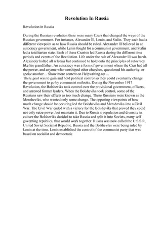 Revolution In Russia
Revolution in Russia
During the Russian revolution there were many Czars that changed the ways of the
Russian government. For instance, Alexander lll, Lenin, and Stalin. They each had a
different viewpoint as to how Russia should be ruled. Alexander lll believed in an
autocracy government, while Lenin fought for a communist government, and Stalin
led a totalitarian state. Each of these Czarists led Russia during the different time
periods and events of the Revolution. Life under the rule of Alexander lll was harsh.
Alexander halted all reforms but continued to hold onto the principles of autocracy
like his grandfather. An autocracy was a form of government where the Czar had all
the power, and anyone who worshiped other churches, questioned his authority, or
spoke another ... Show more content on Helpwriting.net ...
There goal was to gain and hold political control so they could eventually change
the government to go by communist outlooks. During the November 1917
Revolution, the Bolsheviks took control over the provisional government, officers,
and arrested former leaders. When the Bolsheviks took control, some of the
Russians saw their effects as too much change. These Russians were known as the
Mensheviks, who wanted only some change. The opposing viewpoints of how
much change should be occuring led the Bolsheviks and Mensheviks into a Civil
War. The Civil War ended with a victory for the Bolsheviks that proved they could
not only seize power, but maintain it. Due to Russia s population and diversity in
culture the Bolsheviks decided to take Russia and split it into Soviets, many self
governing republics, that would work together. Russia was now called the U.S.S.R,
United Soviet Socialist Republic. Russia and the Bolsheviks were being ruled by
Lenin at the time. Lenin established the control of the communist party that was
based on socialist and democratic
 