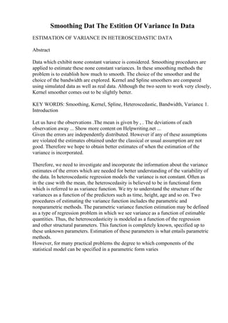 Smoothing Dat The Estition Of Variance In Data
ESTIMATION OF VARIANCE IN HETEROSCEDASTIC DATA
Abstract
Data which exhibit none constant variance is considered. Smoothing procedures are
applied to estimate these none constant variances. In these smoothing methods the
problem is to establish how much to smooth. The choice of the smoother and the
choice of the bandwidth are explored. Kernel and Spline smoothers are compared
using simulated data as well as real data. Although the two seem to work very closely,
Kernel smoother comes out to be slightly better.
KEY WORDS: Smoothing, Kernel, Spline, Heteroscedastic, Bandwidth, Variance. 1.
Introduction
Let us have the observations .The mean is given by , . The deviations of each
observation away ... Show more content on Helpwriting.net ...
Given the errors are independently distributed. However if any of these assumptions
are violated the estimates obtained under the classical or usual assumption are not
good. Therefore we hope to obtain better estimates of when the estimation of the
variance is incorporated.
Therefore, we need to investigate and incorporate the information about the variance
estimates of the errors which are needed for better understanding of the variability of
the data. In heteroscedastic regression models the variance is not constant. Often as
in the case with the mean, the heteroscedasity is believed to be in functional form
which is referred to as variance function. We try to understand the structure of the
variances as a function of the predictors such as time, height, age and so on. Two
procedures of estimating the variance function includes the parametric and
nonparametric methods. The parametric variance function estimation may be defined
as a type of regression problem in which we see variance as a function of estimable
quantities. Thus, the heteroscedasticity is modeled as a function of the regression
and other structural parameters. This function is completely known, specified up to
these unknown parameters. Estimation of these parameters is what entails parametric
methods.
However, for many practical problems the degree to which components of the
statistical model can be specified in a parametric form varies
 