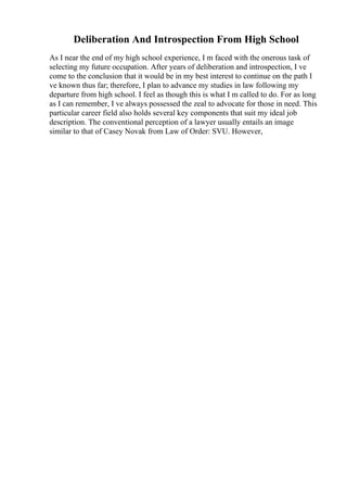 Deliberation And Introspection From High School
As I near the end of my high school experience, I m faced with the onerous task of
selecting my future occupation. After years of deliberation and introspection, I ve
come to the conclusion that it would be in my best interest to continue on the path I
ve known thus far; therefore, I plan to advance my studies in law following my
departure from high school. I feel as though this is what I m called to do. For as long
as I can remember, I ve always possessed the zeal to advocate for those in need. This
particular career field also holds several key components that suit my ideal job
description. The conventional perception of a lawyer usually entails an image
similar to that of Casey Novak from Law of Order: SVU. However,
 