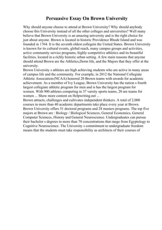 Persuasive Essay On Brown University
Why should anyone choose to attend at Brown University? Why should anybody
choose this University instead of all the other colleges and universities? Well many
believe that Brown University is an amazing university and is the right choice for
just about anyone. Brown is located in historic Providence Rhode Island and was
founded in 1764. It is the seventh oldest collegein the United States. Brown University
is known for its cultural events, global reach, many campus groups and activities,
active community service programs, highly competitive athletics and its beautiful
facilities, located in a richly historic urban setting. A few main reasons that anyone
should attend Brown are the Athletics,Dorm life, and the Majors that they offer at the
university.
Brown University s athletes are high achieving students who are active in many areas
of campus life and the community. For example, in 2012 the National Collegiate
Athletic Association (NCAA) honored 20 Brown teams with awards for academic
achievement. As a member of Ivy League, Brown University has the nation s fourth
largest collegiate athletic program for men and is has the largest program for
women. With 900 athletes competing in 37 varsity sports teams, 20 are teams for
women ... Show more content on Helpwriting.net ...
Brown attracts, challenges and cultivates independent thinkers. A total of 2,000
courses in more than 40 academic departments take place every year at Brown.
Brown University offers 51 doctoral programs and 28 masters programs. The top five
majors at Brown are : Biology / Biological Sciences, General Economics, General
Computer Sciences, History and General Neuroscience. Undergraduates can pursue
their bachelor s degrees in more than 70 concentrations that range from Egyptology to
Cognitive Neuroscience. The University s commitment to undergraduate freedom
means that the students must take responsibility as architects of their courses of
 
