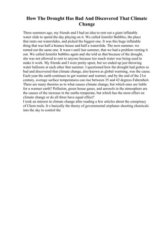 How The Drought Has Bad And Discovered That Climate
Change
Three summers ago, my friends and I had an idea to rent out a giant inflatable
water slide to spend the day playing on it. We called Jennifer Bubbles, the place
that rents out waterslides, and picked the biggest one. It was this huge inflatable
thing that was half a bounce house and half a waterslide. The next summer, we
rented out the same one. It wasn t until last summer, that we had a problem renting it
out. We called Jennifer bubbles again and she told us that because of the drought,
she was not allowed to rent to anyone because too much water was being used to
make it work. My friends and I were pretty upset, but we ended up just throwing
water balloons at each other that summer. I questioned how the drought had gotten so
bad and discovered that climate change, also known as global warming, was the cause.
Each year the earth continues to get warmer and warmer, and by the end of the 21st
century, average surface temperatures can rise between 35 and 42 degrees Fahrenheit.
There are many theories as to what causes climate change, but which ones are liable
for a warmer earth? Pollution, green house gases, and aerosols in the atmosphere are
the causes of the increase in the earths temperate, but which has the most effect on
climate change or do all three have equal effect?
I took an interest in climate change after reading a few articles about the conspiracy
of Chem trails. It s basically the theory of governmental airplanes shooting chemicals
into the sky to control the
 