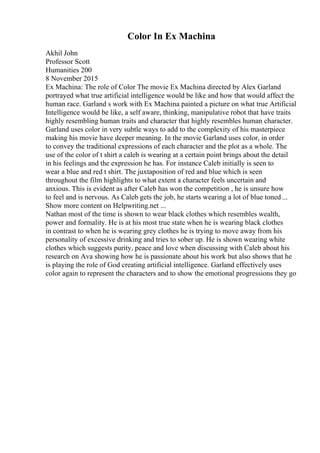 Color In Ex Machina
Akhil John
Professor Scott
Humanities 200
8 November 2015
Ex Machina: The role of Color The movie Ex Machina directed by Alex Garland
portrayed what true artificial intelligence would be like and how that would affect the
human race. Garland s work with Ex Machina painted a picture on what true Artificial
Intelligence would be like, a self aware, thinking, manipulative robot that have traits
highly resembling human traits and character that highly resembles human character.
Garland uses color in very subtle ways to add to the complexity of his masterpiece
making his movie have deeper meaning. In the movie Garland uses color, in order
to convey the traditional expressions of each character and the plot as a whole. The
use of the color of t shirt a caleb is wearing at a certain point brings about the detail
in his feelings and the expression he has. For instance Caleb initially is seen to
wear a blue and red t shirt. The juxtaposition of red and blue which is seen
throughout the film highlights to what extent a character feels uncertain and
anxious. This is evident as after Caleb has won the competition , he is unsure how
to feel and is nervous. As Caleb gets the job, he starts wearing a lot of blue toned ...
Show more content on Helpwriting.net ...
Nathan most of the time is shown to wear black clothes which resembles wealth,
power and formality. He is at his most true state when he is wearing black clothes
in contrast to when he is wearing grey clothes he is trying to move away from his
personality of excessive drinking and tries to sober up. He is shown wearing white
clothes which suggests purity, peace and love when discussing with Caleb about his
research on Ava showing how he is passionate about his work but also shows that he
is playing the role of God creating artificial intelligence. Garland effectively uses
color again to represent the characters and to show the emotional progressions they go
 