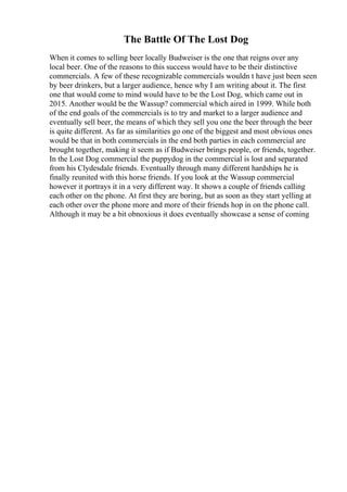 The Battle Of The Lost Dog
When it comes to selling beer locally Budweiser is the one that reigns over any
local beer. One of the reasons to this success would have to be their distinctive
commercials. A few of these recognizable commercials wouldn t have just been seen
by beer drinkers, but a larger audience, hence why I am writing about it. The first
one that would come to mind would have to be the Lost Dog, which came out in
2015. Another would be the Wassup? commercial which aired in 1999. While both
of the end goals of the commercials is to try and market to a larger audience and
eventually sell beer, the means of which they sell you one the beer through the beer
is quite different. As far as similarities go one of the biggest and most obvious ones
would be that in both commercials in the end both parties in each commercial are
brought together, making it seem as if Budweiser brings people, or friends, together.
In the Lost Dog commercial the puppydog in the commercial is lost and separated
from his Clydesdale friends. Eventually through many different hardships he is
finally reunited with this horse friends. If you look at the Wassup commercial
however it portrays it in a very different way. It shows a couple of friends calling
each other on the phone. At first they are boring, but as soon as they start yelling at
each other over the phone more and more of their friends hop in on the phone call.
Although it may be a bit obnoxious it does eventually showcase a sense of coming
 
