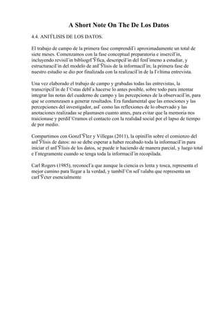A Short Note On The De Los Datos
4.4. ANГЃLISIS DE LOS DATOS.
El trabajo de campo de la primera fase comprendiГі aproximadamente un total de
siete meses. Comenzamos con la fase conceptual preparatoria e inserciГіn,
incluyendo revisiГіn bibliogrГЎfica, descripciГіn del fenГіmeno a estudiar, y
estructuraciГіn del modelo de anГЎlisis de la informaciГіn; la primera fase de
nuestro estudio se dio por finalizada con la realizaciГіn de la Гєltima entrevista.
Una vez elaborado el trabajo de campo y grabadas todas las entrevistas, la
transcripciГіn de Г©stas debГa hacerse lo antes posible, sobre todo para intentar
integrar las notas del cuaderno de campo y las percepciones de la observaciГіn, para
que se comenzasen a generar resultados. Era fundamental que las emociones y las
percepciones del investigador, asГ como las reflexiones de lo observado y las
anotaciones realizadas se plasmasen cuanto antes, para evitar que la memoria nos
traicionase y perdiГ©ramos el contacto con la realidad social por el lapso de tiempo
de por medio.
Compartimos con GonzГЎlez y Villegas (2011), la opiniГіn sobre el comienzo del
anГЎlisis de datos: no se debe esperar a haber recabado toda la informaciГіn para
iniciar el anГЎlisis de los datos, se puede ir haciendo de manera parcial, y luego total
e Гntegramente cuando se tenga toda la informaciГіn recopilada.
Carl Rogers (1985), reconocГa que aunque la ciencia es lenta y tosca, representa el
mejor camino para llegar a la verdad, y tambiГ©n seГ±alaba que representa un
carГЎcter esencialmente
 