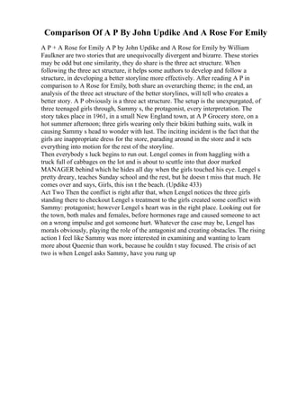 Comparison Of A P By John Updike And A Rose For Emily
A P + A Rose for Emily A P by John Updike and A Rose for Emily by William
Faulkner are two stories that are unequivocally divergent and bizarre. These stories
may be odd but one similarity, they do share is the three act structure. When
following the three act structure, it helps some authors to develop and follow a
structure, in developing a better storyline more effectively. After reading A P in
comparison to A Rose for Emily, both share an overarching theme; in the end, an
analysis of the three act structure of the better storylines, will tell who creates a
better story. A P obviously is a three act structure. The setup is the unexpurgated, of
three teenaged girls through, Sammy s, the protagonist, every interpretation. The
story takes place in 1961, in a small New England town, at A P Grocery store, on a
hot summer afternoon; three girls wearing only their bikini bathing suits, walk in
causing Sammy s head to wonder with lust. The inciting incident is the fact that the
girls are inappropriate dress for the store, parading around in the store and it sets
everything into motion for the rest of the storyline.
Then everybody s luck begins to run out. Lengel comes in from haggling with a
truck full of cabbages on the lot and is about to scuttle into that door marked
MANAGER behind which he hides all day when the girls touched his eye. Lengel s
pretty dreary, teaches Sunday school and the rest, but he doesn t miss that much. He
comes over and says, Girls, this isn t the beach. (Updike 433)
Act Two Then the conflict is right after that, when Lengel notices the three girls
standing there to checkout Lengel s treatment to the girls created some conflict with
Sammy: protagonist; however Lengel s heart was in the right place. Looking out for
the town, both males and females, before hormones rage and caused someone to act
on a wrong impulse and got someone hurt. Whatever the case may be, Lengel has
morals obviously, playing the role of the antagonist and creating obstacles. The rising
action I feel like Sammy was more interested in examining and wanting to learn
more about Queenie than work, because he couldn t stay focused. The crisis of act
two is when Lengel asks Sammy, have you rung up
 
