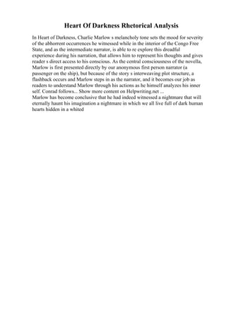 Heart Of Darkness Rhetorical Analysis
In Heart of Darkness, Charlie Marlow s melancholy tone sets the mood for severity
of the abhorrent occurrences he witnessed while in the interior of the Congo Free
State, and as the intermediate narrator, is able to re explore this dreadful
experience during his narration, that allows him to represent his thoughts and gives
reader s direct access to his conscious. As the central consciousness of the novella,
Marlow is first presented directly by our anonymous first person narrator (a
passenger on the ship), but because of the story s interweaving plot structure, a
flashback occurs and Marlow steps in as the narrator, and it becomes our job as
readers to understand Marlow through his actions as he himself analyzes his inner
self. Conrad follows... Show more content on Helpwriting.net ...
Marlow has become conclusive that he had indeed witnessed a nightmare that will
eternally haunt his imagination a nightmare in which we all live full of dark human
hearts hidden in a whited
 
