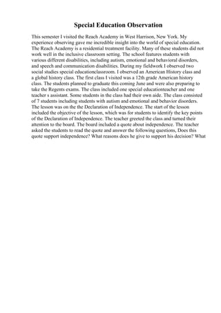 Special Education Observation
This semester I visited the Reach Academy in West Harrison, New York. My
experience observing gave me incredible insight into the world of special education.
The Reach Academy is a residential treatment facility. Many of these students did not
work well in the inclusive classroom setting. The school features students with
various different disabilities, including autism, emotional and behavioral disorders,
and speech and communication disabilities. During my fieldwork I observed two
social studies special educationclassroom. I observed an American History class and
a global history class. The first class I visited was a 12th grade American history
class. The students planned to graduate this coming June and were also preparing to
take the Regents exams. The class included one special educationteacher and one
teacher s assistant. Some students in the class had their own aide. The class consisted
of 7 students including students with autism and emotional and behavior disorders.
The lesson was on the the Declaration of Independence. The start of the lesson
included the objective of the lesson, which was for students to identify the key points
of the Declaration of Independence. The teacher greeted the class and turned their
attention to the board. The board included a quote about independence. The teacher
asked the students to read the quote and answer the following questions, Does this
quote support independence? What reasons does he give to support his decision? What
 