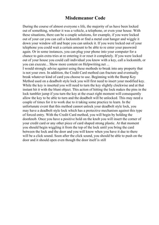 Misdemeanor Code
During the course of almost everyone s life, the majority of us have been locked
out of something, whether it was a vehicle, a telephone, or even your house. With
these situations, there can be a couple solutions, for example, if you were locked
out of your car you can call a locksmith or find a metal coat hanger and wiggle it
down your window sill and hope you can unlock it. If you were locked out of your
telephone you could wait a certain amount to be able to re enter your password
again. Or in some instances, you can plug your phone into your computer for a
chance to gain extra tries at re entering it or reset it completely. If you were locked
out of your house you could call individual you know with a key, call a locksmith, or
you can execute... Show more content on Helpwriting.net ...
I would strongly advise against using these methods to break into any property that
is not your own. In addition, the Credit Card method can fracture and eventually
break whatever kind of card you choose to use. Beginning with the Bump Key
Method used on a deadbolt style lock you will first need to insert your modified key.
While the key is inserted you will need to turn the key slightly clockwise and at that
instant hit it with the blunt object. This action of hitting the lock makes the pins in the
lock tumbler jump if you turn the key at the exact right moment will consequently
allow the key to be able to turn and the deadbolt will be unlocked. This may need a
couple of times for it to work due to it taking some practice to learn. In the
unfortunate event that this method cannot unlock your deadbolt style lock, you
may have a deadbolt style lock which has a protective mechanism against this type
of forced entry. With the Credit Card method, you will begin by holding the
doorknob. Once you have a positive hold on the knob you will insert the corner of
your credit card or any other piece of card shaped strong plastic. At that moment
you should begin wiggling it from the top of the lock until you bring the card
between the lock and the door and you will know when you have it due to there
will be a click sound. Soon after the click sound, you should be able to push on the
door and it should open even though the door itself is still
 