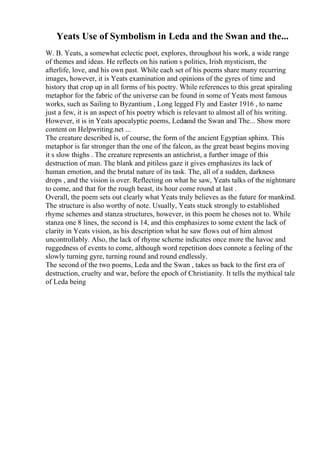 Yeats Use of Symbolism in Leda and the Swan and the...
W. B. Yeats, a somewhat eclectic poet, explores, throughout his work, a wide range
of themes and ideas. He reflects on his nation s politics, Irish mysticism, the
afterlife, love, and his own past. While each set of his poems share many recurring
images, however, it is Yeats examination and opinions of the gyres of time and
history that crop up in all forms of his poetry. While references to this great spiraling
metaphor for the fabric of the universe can be found in some of Yeats most famous
works, such as Sailing to Byzantium , Long legged Fly and Easter 1916 , to name
just a few, it is an aspect of his poetry which is relevant to almost all of his writing.
However, it is in Yeats apocalyptic poems, Ledaand the Swan and The... Show more
content on Helpwriting.net ...
The creature described is, of course, the form of the ancient Egyptian sphinx. This
metaphor is far stronger than the one of the falcon, as the great beast begins moving
it s slow thighs . The creature represents an antichrist, a further image of this
destruction of man. The blank and pitiless gaze it gives emphasizes its lack of
human emotion, and the brutal nature of its task. The, all of a sudden, darkness
drops , and the vision is over. Reflecting on what he saw, Yeats talks of the nightmare
to come, and that for the rough beast, its hour come round at last .
Overall, the poem sets out clearly what Yeats truly believes as the future for mankind.
The structure is also worthy of note. Usually, Yeats stuck strongly to established
rhyme schemes and stanza structures, however, in this poem he choses not to. While
stanza one 8 lines, the second is 14, and this emphasizes to some extent the lack of
clarity in Yeats vision, as his description what he saw flows out of him almost
uncontrollably. Also, the lack of rhyme scheme indicates once more the havoc and
ruggedness of events to come, although word repetition does connote a feeling of the
slowly turning gyre, turning round and round endlessly.
The second of the two poems, Leda and the Swan , takes us back to the first era of
destruction, cruelty and war, before the epoch of Christianity. It tells the mythical tale
of Leda being
 