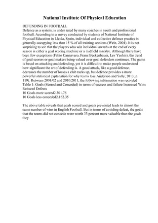 National Institute Of Physical Education
DEFENDING IN FOOTBALL
Defence as a system, is under rated by many coaches in youth and professional
football. According to a survey conducted by students of National Institute of
Physical Education in Lleida, Spain, individual and collective defence practice is
generally occupying less than 15 % of all training sessions (Wein, 2004). It is not
surprising to see that the players who win individual awards at the end of every
season is either a goal scoring machine or a midfield maestro. Although there have
been few exceptions (Fabio Cannavaro, Franz Beckenbauer, Lev Yashin), the trend
of goal scorers or goal makers being valued over goal defenders continues. The game
is based on attacking and defending, yet it is difficult to make people understand
how significant the art of defending is. A good attack, like a good defence,
decreases the number of losses a club racks up, but defence provides a more
powerful statistical explanation for why teams lose Anderson and Sally, 2013, p.
119). Between 2001/02 and 2010/2011, the following information was recorded
Table 1: Goals (Scored and Conceded) in terms of success and failure Increased Wins
Reduced Defeats
10 Goals more scored2.301.76
10 Goals less conceded2.162.35
The above table reveals that goals scored and goals prevented leads to almost the
same number of wins in English Football. But in terms of avoiding defeat, the goals
that the teams did not concede were worth 33 percent more valuable than the goals
they
 
